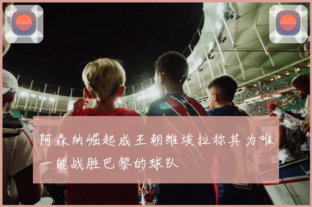 阿森纳崛起成王朝维埃拉称其为唯一能战胜巴黎的球队