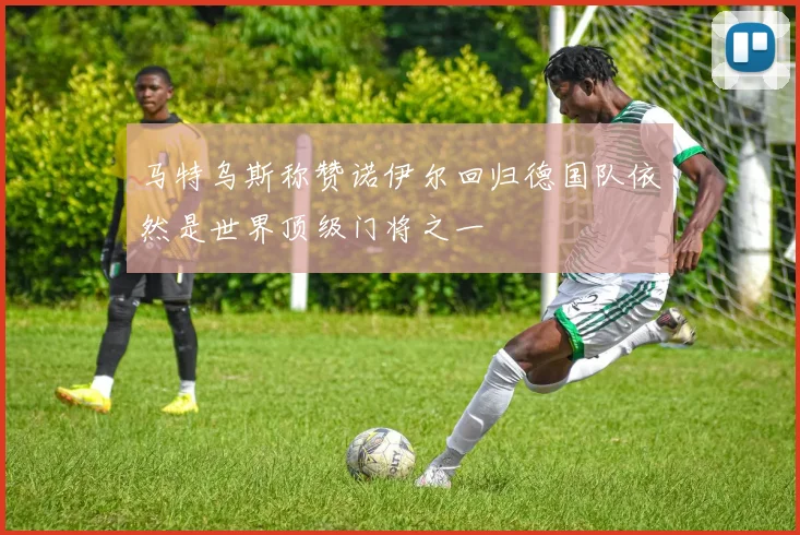 马特乌斯称赞诺伊尔回归德国队依然是世界顶级门将之一