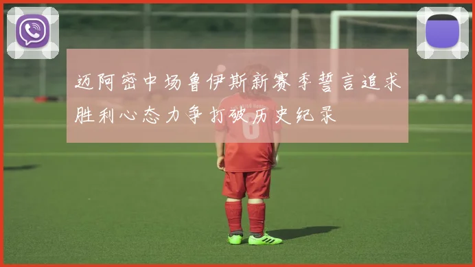 迈阿密中场鲁伊斯新赛季誓言追求胜利心态力争打破历史纪录