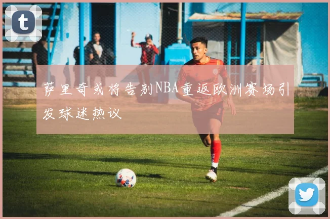 萨里奇或将告别NBA重返欧洲赛场引发球迷热议