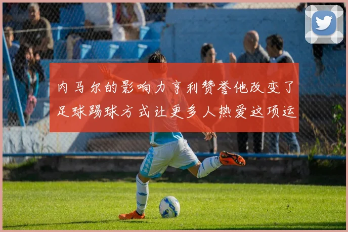 内马尔的影响力亨利赞誉他改变了足球踢球方式让更多人热爱这项运动