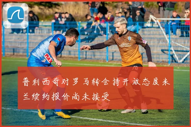 普利西奇对罗马转会持开放态度米兰续约报价尚未接受