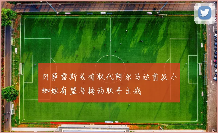 冈萨雷斯或将取代阿尔马达首发小蜘蛛有望与梅西联手出战