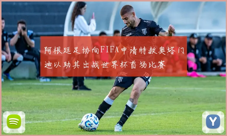 阿根廷足协向FIFA申请特赦奥塔门迪以助其出战世界杯首场比赛