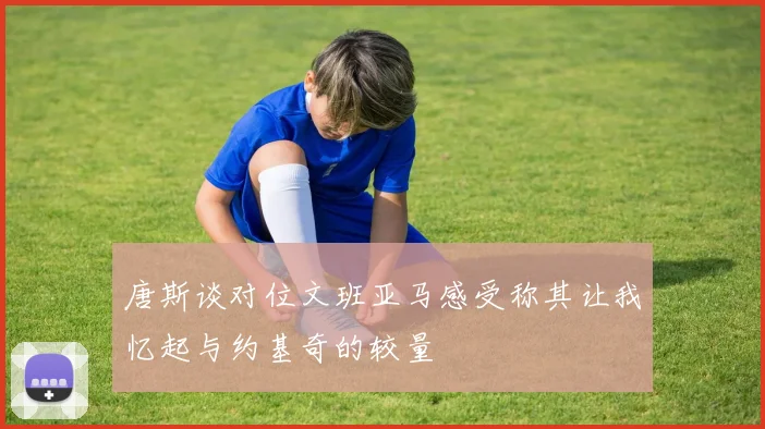 唐斯谈对位文班亚马感受称其让我忆起与约基奇的较量
