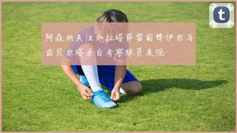 阿森纳关注加拉塔萨雷前锋伊尔马兹贝尔塔亲自考察球员表现