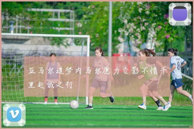 亚马尔追梦内马尔愿为合影不惜千里赴俄之行