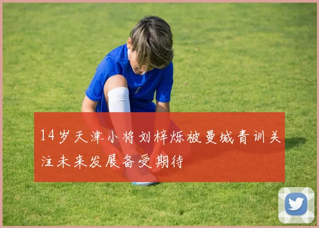 14岁天津小将刘梓烁被曼城青训关注未来发展备受期待