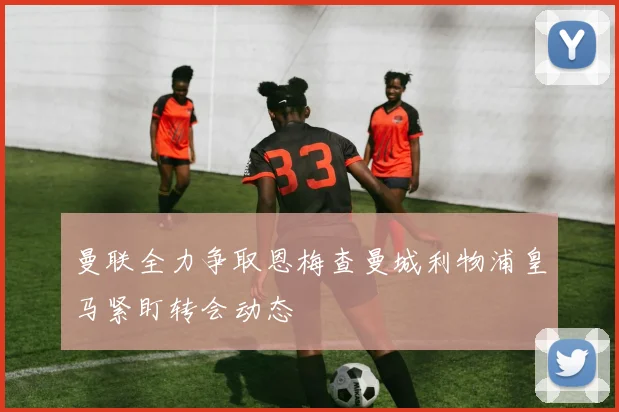 曼联全力争取恩梅查曼城利物浦皇马紧盯转会动态