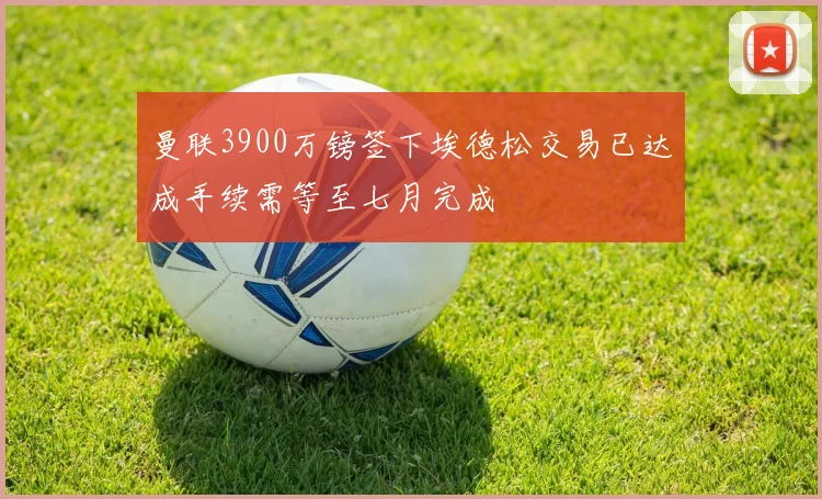 曼联3900万镑签下埃德松交易已达成手续需等至七月完成