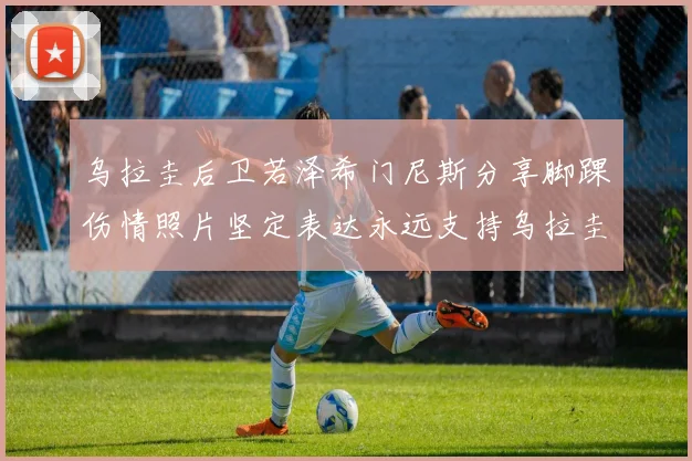 乌拉圭后卫若泽希门尼斯分享脚踝伤情照片坚定表达永远支持乌拉圭