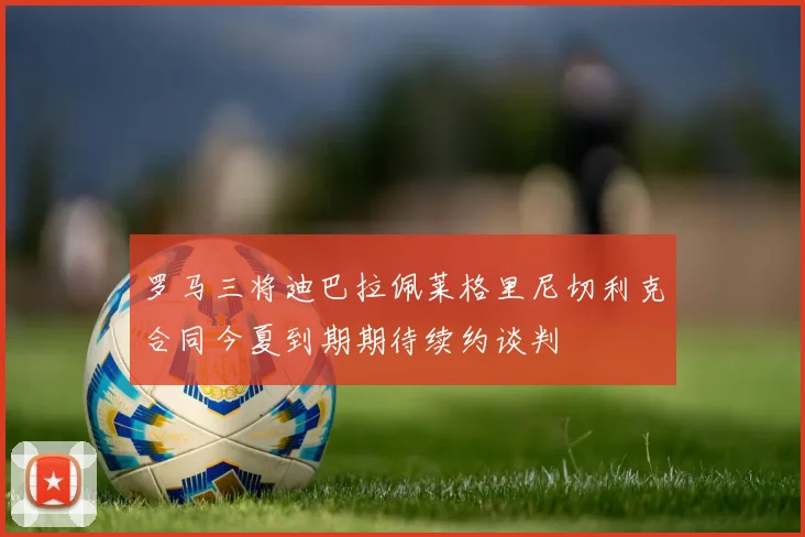 罗马三将迪巴拉佩莱格里尼切利克合同今夏到期期待续约谈判