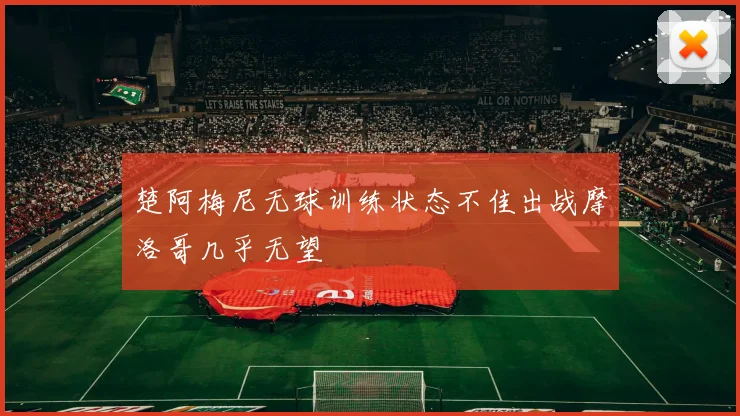 楚阿梅尼无球训练状态不佳出战摩洛哥几乎无望