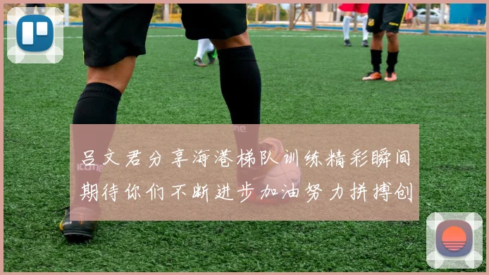 吕文君分享海港梯队训练精彩瞬间期待你们不断进步加油努力拼搏创造辉煌