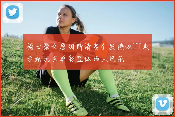骑士聚会詹姆斯请客引发热议TT表示轮流买单彰显体面人风范