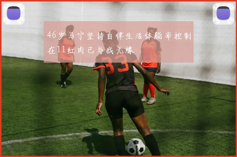 46岁马宁坚持自律生活体脂率控制在11红肉已与我无缘