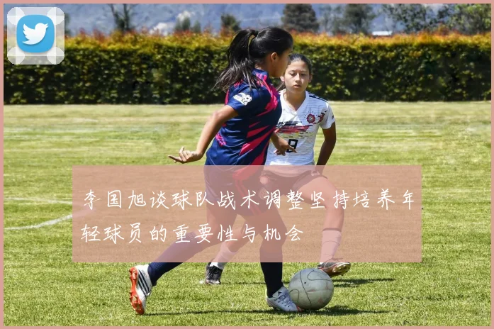 李国旭谈球队战术调整坚持培养年轻球员的重要性与机会