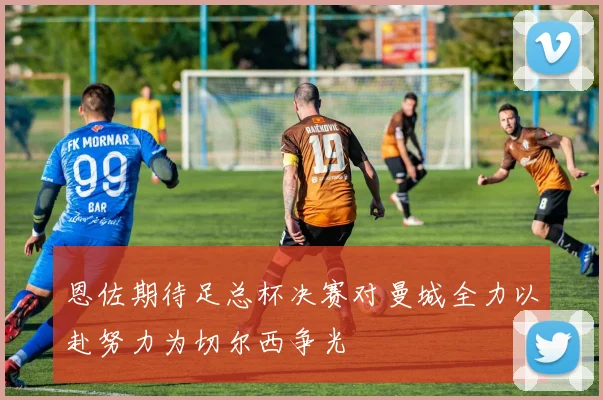 恩佐期待足总杯决赛对曼城全力以赴努力为切尔西争光
