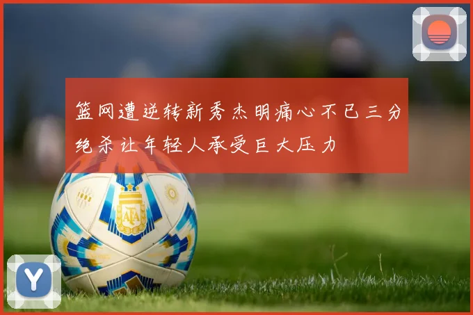 篮网遭逆转新秀杰明痛心不已三分绝杀让年轻人承受巨大压力