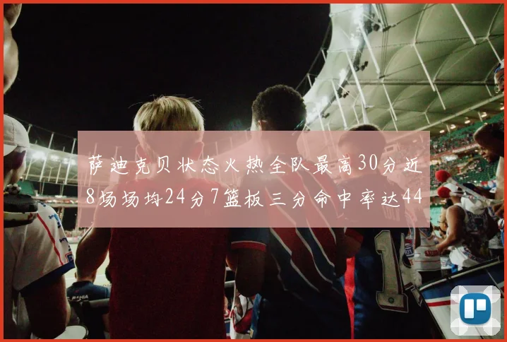 萨迪克贝状态火热全队最高30分近8场场均24分7篮板三分命中率达44