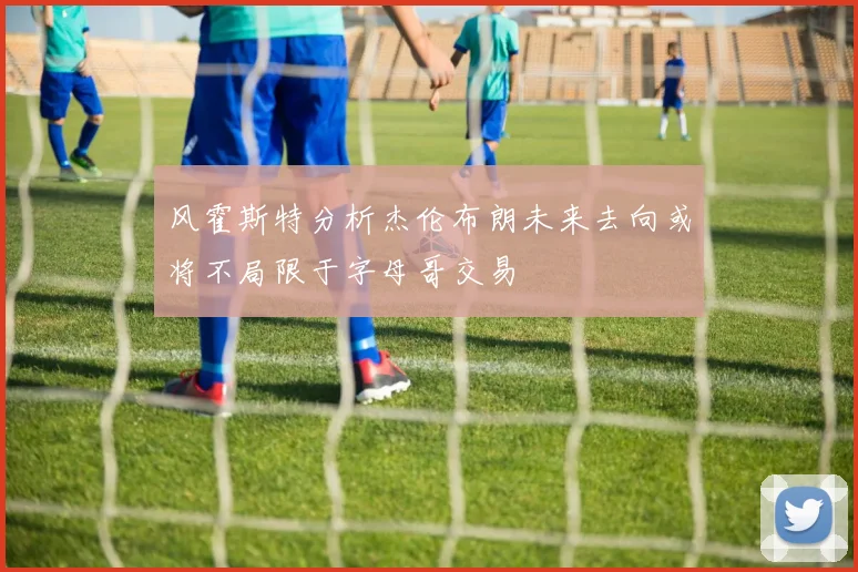 风霍斯特分析杰伦布朗未来去向或将不局限于字母哥交易